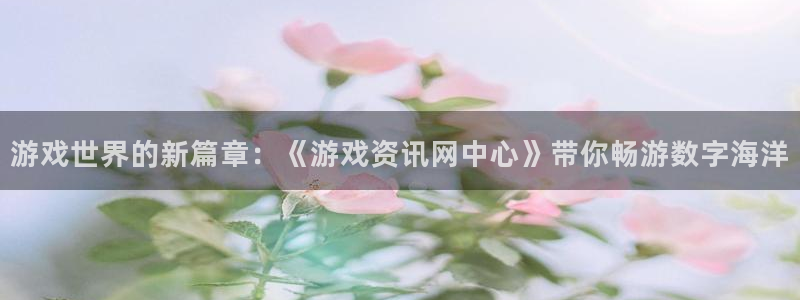 高德娱乐平台靠谱吗：游戏世界的新篇章：《游戏资讯网中心》带你