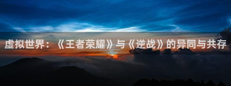 高德注册高德登录：虚拟世界：《王者荣耀》与《逆战》的异同与共